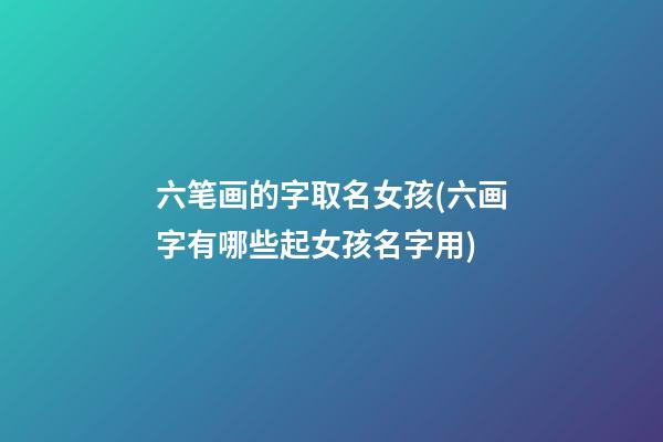 六笔画的字取名女孩(六画字有哪些起女孩名字用)