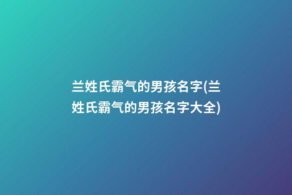 兰姓氏霸气的男孩名字(兰姓氏霸气的男孩名字大全)