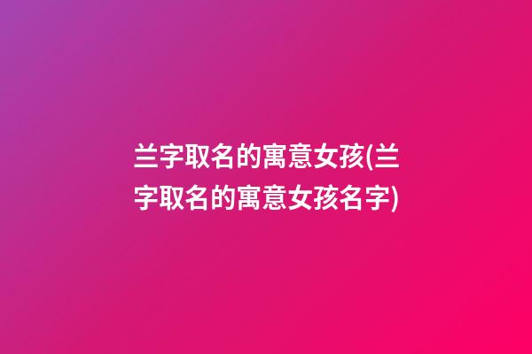 兰字取名的寓意女孩(兰字取名的寓意女孩名字)