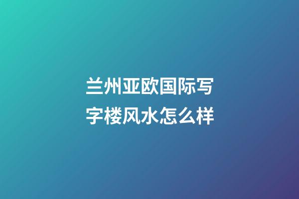 兰州亚欧国际写字楼风水怎么样