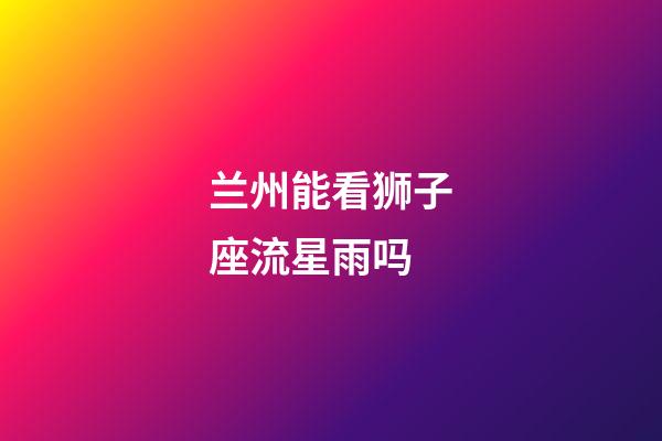 兰州能看狮子座流星雨吗-第1张-星座运势-玄机派