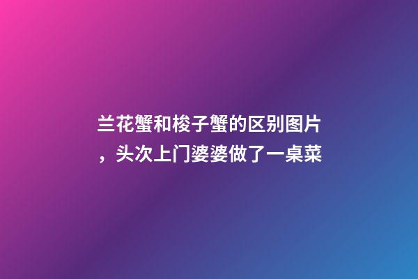 兰花蟹和梭子蟹的区别图片，头次上门婆婆做了一桌菜-第1张-观点-玄机派