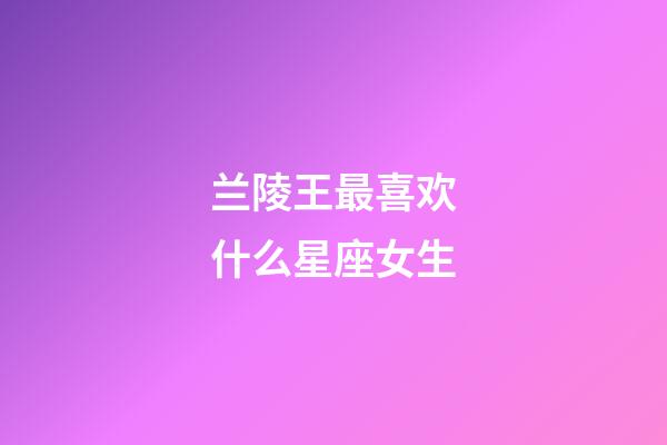 兰陵王最喜欢什么星座女生-第1张-星座运势-玄机派