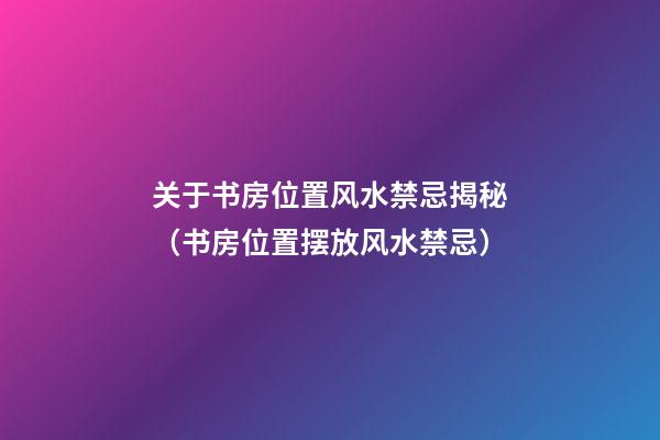 关于书房位置风水禁忌揭秘（书房位置摆放风水禁忌）