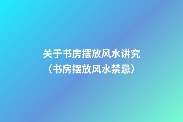 关于书房摆放风水讲究（书房摆放风水禁忌）