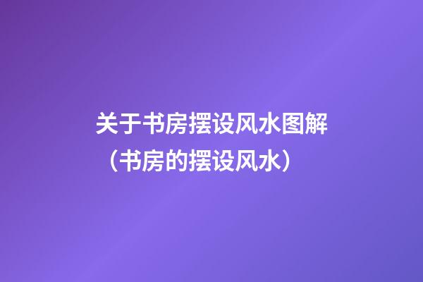 关于书房摆设风水图解（书房的摆设风水）
