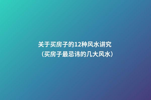 关于买房子的12种风水讲究（买房子最忌讳的几大风水）