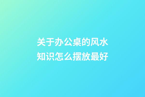 关于办公桌的风水知识怎么摆放最好