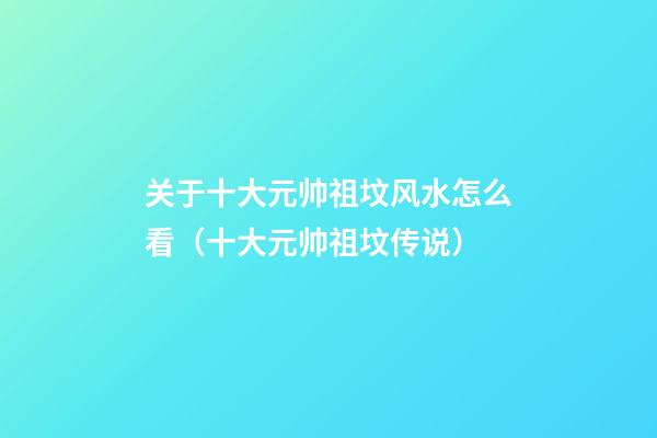 关于十大元帅祖坟风水怎么看（十大元帅祖坟传说）