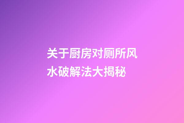 关于厨房对厕所风水破解法大揭秘
