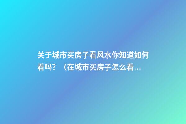 关于城市买房子看风水你知道如何看吗？（在城市买房子怎么看风水）