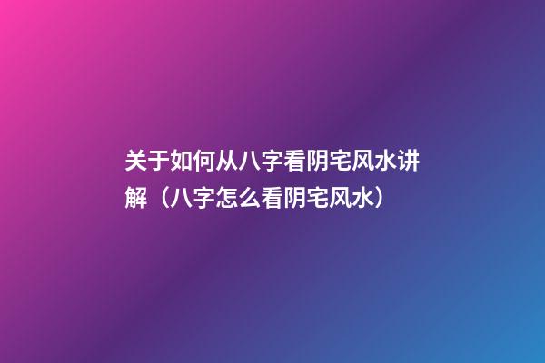关于如何从八字看阴宅风水讲解（八字怎么看阴宅风水）