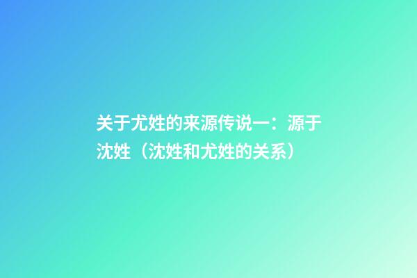 关于尤姓的来源传说一：源于沈姓（沈姓和尤姓的关系）