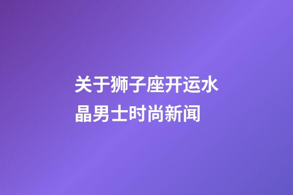 关于狮子座开运水晶男士时尚新闻-第1张-星座运势-玄机派