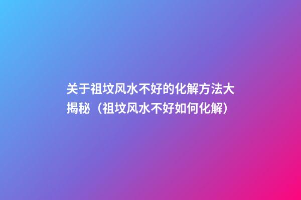 关于祖坟风水不好的化解方法大揭秘（祖坟风水不好如何化解）