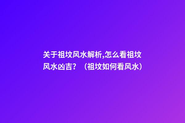 关于祖坟风水解析,怎么看祖坟风水凶吉？（祖坟如何看风水）