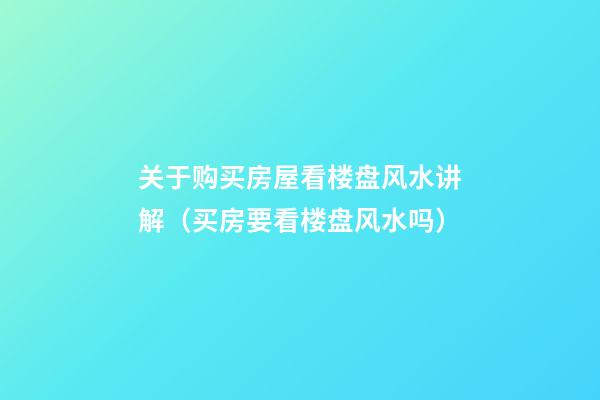 关于购买房屋看楼盘风水讲解（买房要看楼盘风水吗）