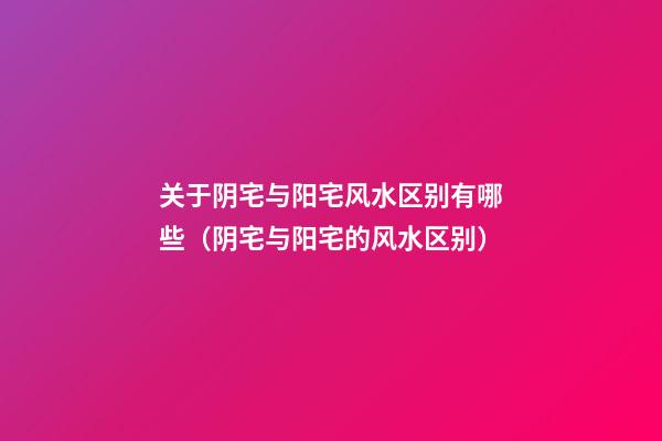 关于阴宅与阳宅风水区别有哪些（阴宅与阳宅的风水区别）