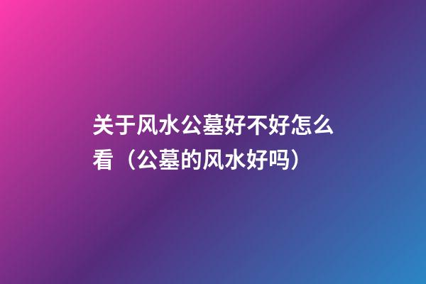 关于风水公墓好不好怎么看（公墓的风水好吗）
