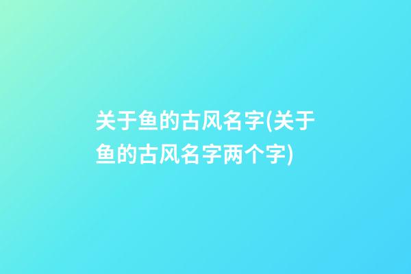 关于鱼的古风名字(关于鱼的古风名字两个字)