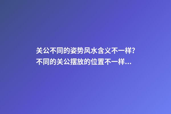 关公不同的姿势风水含义不一样？不同的关公摆放的位置不一样？