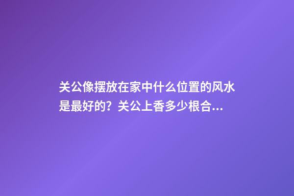 关公像摆放在家中什么位置的风水是最好的？关公上香多少根合适？
