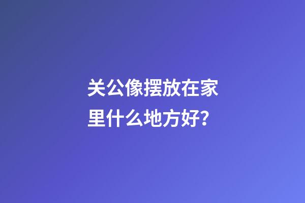 关公像摆放在家里什么地方好？