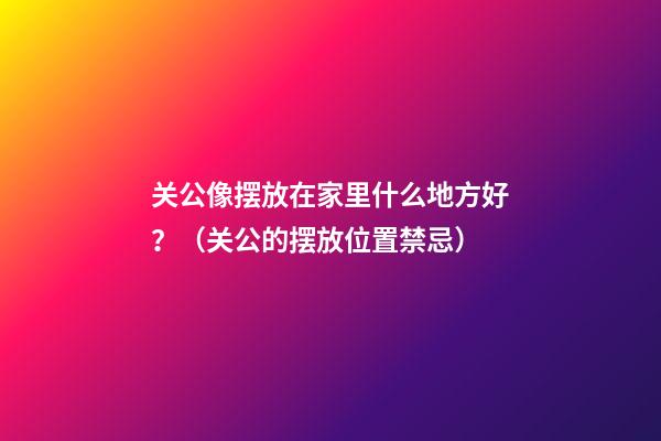 关公像摆放在家里什么地方好？（关公的摆放位置禁忌）