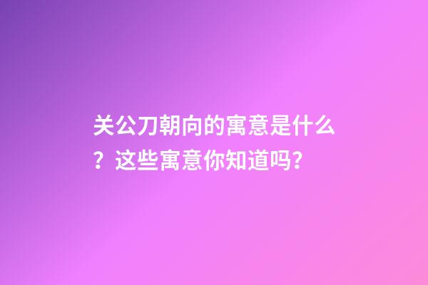 关公刀朝向的寓意是什么？这些寓意你知道吗？