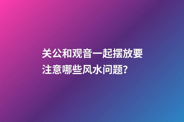 关公和观音一起摆放要注意哪些风水问题？