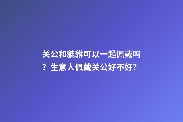 关公和貔貅可以一起佩戴吗？生意人佩戴关公好不好？
