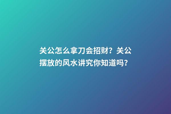 关公怎么拿刀会招财？关公摆放的风水讲究你知道吗？