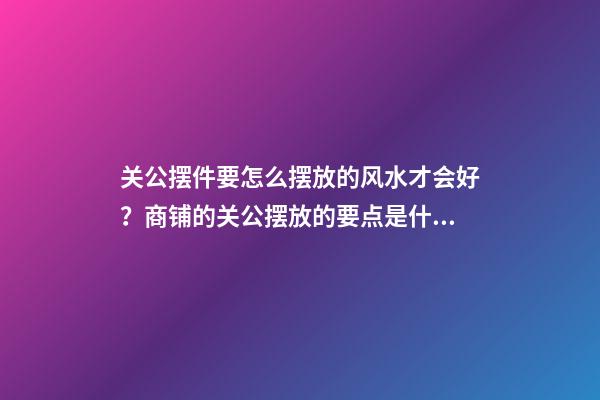 关公摆件要怎么摆放的风水才会好？商铺的关公摆放的要点是什么？