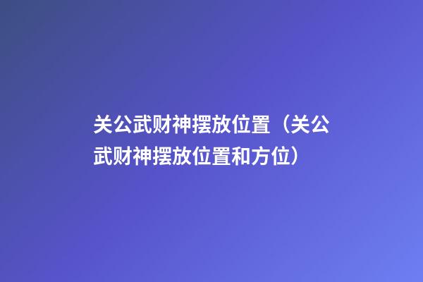 关公武财神摆放位置（关公武财神摆放位置和方位）