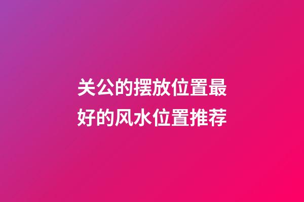 关公的摆放位置最好的风水位置推荐