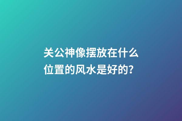 关公神像摆放在什么位置的风水是好的？