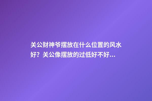 关公财神爷摆放在什么位置的风水好？关公像摆放的过低好不好？