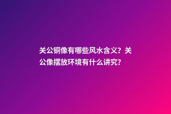 关公铜像有哪些风水含义？关公像摆放环境有什么讲究？