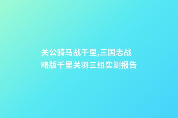 关公骑马战千里,三国志战略版千里关羽三组实测报告-第1张-观点-玄机派