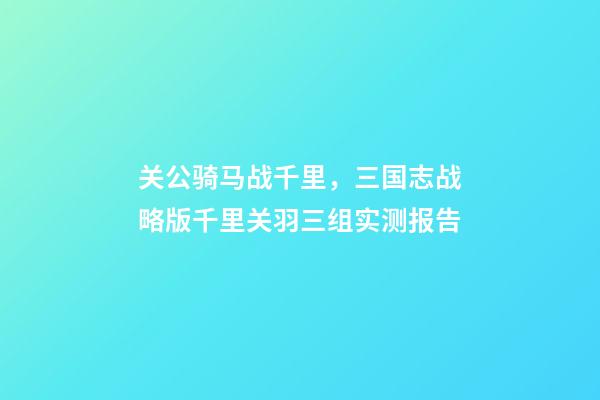 关公骑马战千里，三国志战略版千里关羽三组实测报告-第1张-观点-玄机派