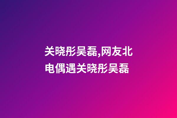 关晓彤吴磊,网友北电偶遇关晓彤吴磊-第1张-观点-玄机派