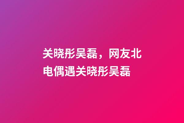 关晓彤吴磊，网友北电偶遇关晓彤吴磊-第1张-观点-玄机派