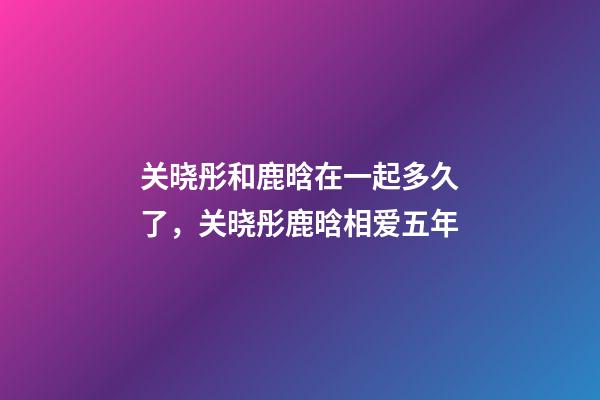 关晓彤和鹿晗在一起多久了，关晓彤鹿晗相爱五年-第1张-观点-玄机派