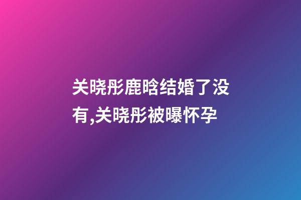 关晓彤鹿晗结婚了没有,关晓彤被曝怀孕-第1张-观点-玄机派