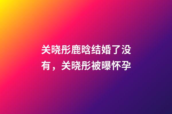 关晓彤鹿晗结婚了没有，关晓彤被曝怀孕-第1张-观点-玄机派