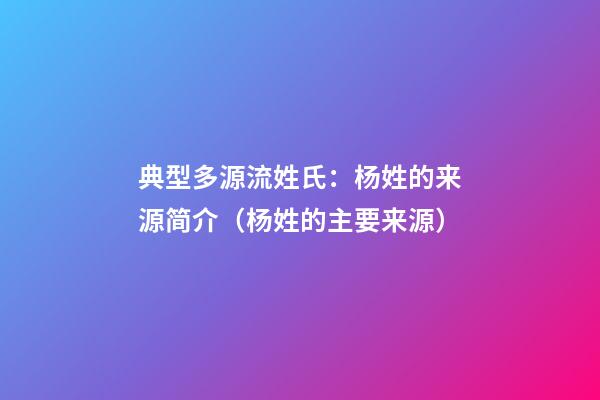 典型多源流姓氏：杨姓的来源简介（杨姓的主要来源）