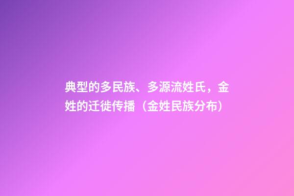 典型的多民族、多源流姓氏，金姓的迁徙传播（金姓民族分布）