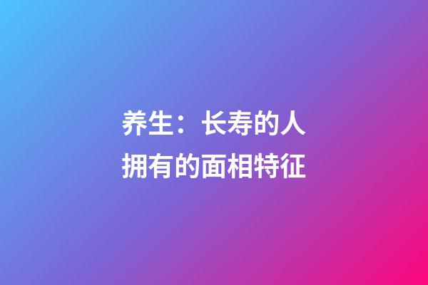 养生：长寿的人拥有的面相特征