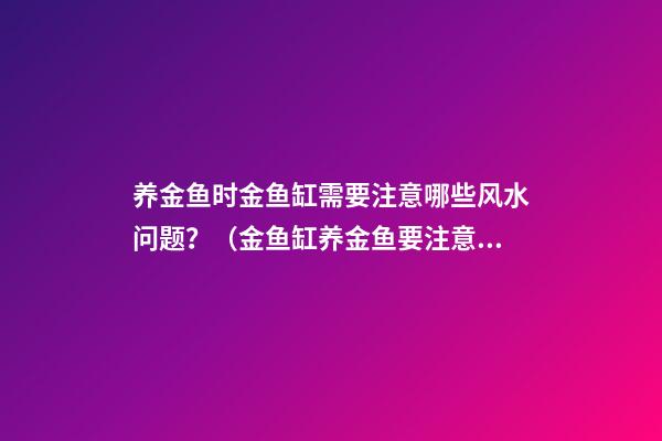 养金鱼时金鱼缸需要注意哪些风水问题？（金鱼缸养金鱼要注意哪些事）