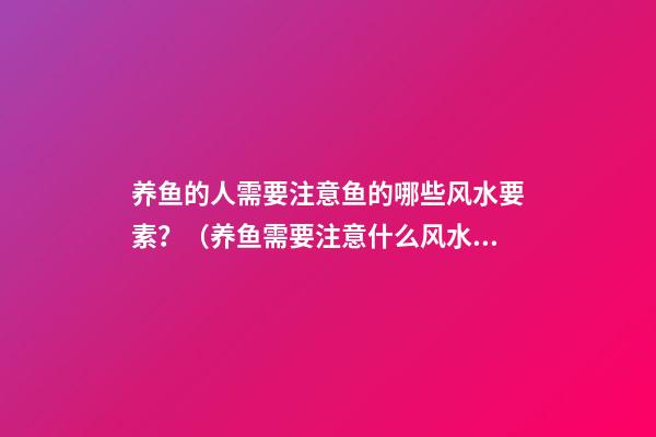 养鱼的人需要注意鱼的哪些风水要素？（养鱼需要注意什么风水）